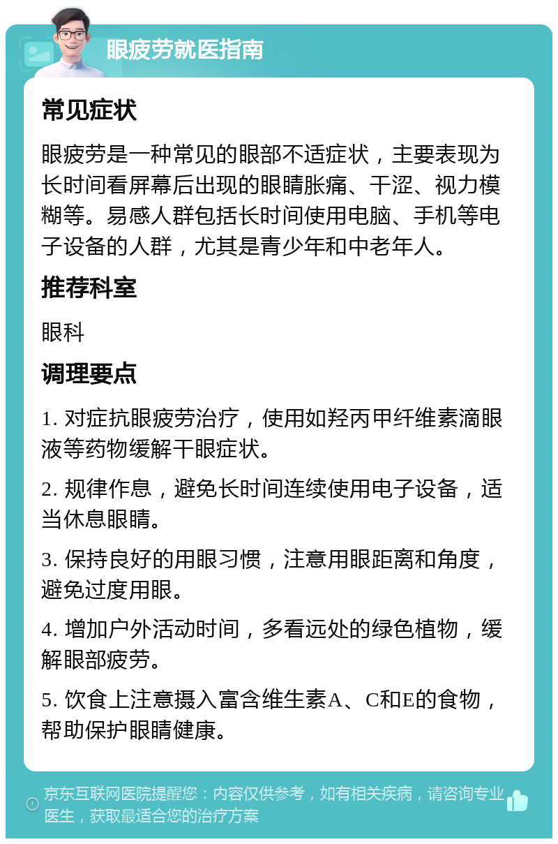 眼疲劳就医指南 常见症状 眼疲劳是一种常见的眼部不适症状，主要表现为长时间看屏幕后出现的眼睛胀痛、干涩、视力模糊等。易感人群包括长时间使用电脑、手机等电子设备的人群，尤其是青少年和中老年人。 推荐科室 眼科 调理要点 1. 对症抗眼疲劳治疗，使用如羟丙甲纤维素滴眼液等药物缓解干眼症状。 2. 规律作息，避免长时间连续使用电子设备，适当休息眼睛。 3. 保持良好的用眼习惯，注意用眼距离和角度，避免过度用眼。 4. 增加户外活动时间，多看远处的绿色植物，缓解眼部疲劳。 5. 饮食上注意摄入富含维生素A、C和E的食物，帮助保护眼睛健康。