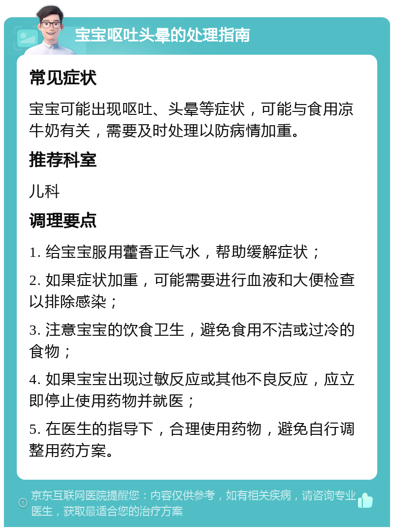 宝宝呕吐头晕的处理指南 常见症状 宝宝可能出现呕吐、头晕等症状，可能与食用凉牛奶有关，需要及时处理以防病情加重。 推荐科室 儿科 调理要点 1. 给宝宝服用藿香正气水，帮助缓解症状； 2. 如果症状加重，可能需要进行血液和大便检查以排除感染； 3. 注意宝宝的饮食卫生，避免食用不洁或过冷的食物； 4. 如果宝宝出现过敏反应或其他不良反应，应立即停止使用药物并就医； 5. 在医生的指导下，合理使用药物，避免自行调整用药方案。