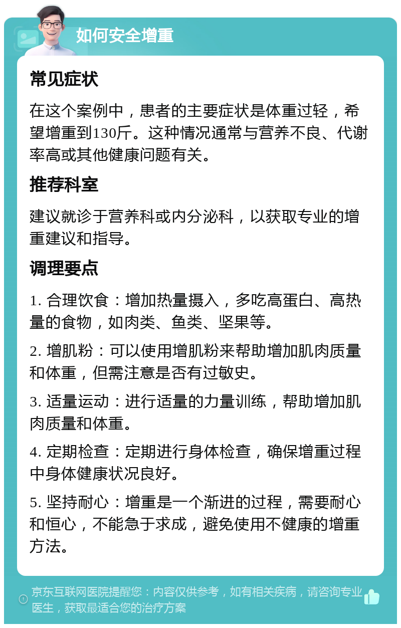 如何安全增重 常见症状 在这个案例中，患者的主要症状是体重过轻，希望增重到130斤。这种情况通常与营养不良、代谢率高或其他健康问题有关。 推荐科室 建议就诊于营养科或内分泌科，以获取专业的增重建议和指导。 调理要点 1. 合理饮食：增加热量摄入，多吃高蛋白、高热量的食物，如肉类、鱼类、坚果等。 2. 增肌粉：可以使用增肌粉来帮助增加肌肉质量和体重，但需注意是否有过敏史。 3. 适量运动：进行适量的力量训练，帮助增加肌肉质量和体重。 4. 定期检查：定期进行身体检查，确保增重过程中身体健康状况良好。 5. 坚持耐心：增重是一个渐进的过程，需要耐心和恒心，不能急于求成，避免使用不健康的增重方法。