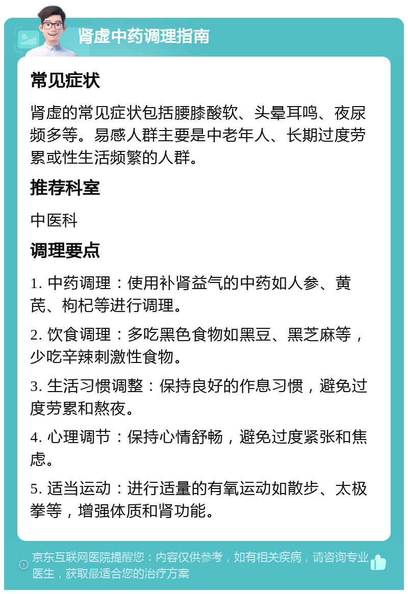 肾虚中药调理指南 常见症状 肾虚的常见症状包括腰膝酸软、头晕耳鸣、夜尿频多等。易感人群主要是中老年人、长期过度劳累或性生活频繁的人群。 推荐科室 中医科 调理要点 1. 中药调理：使用补肾益气的中药如人参、黄芪、枸杞等进行调理。 2. 饮食调理：多吃黑色食物如黑豆、黑芝麻等，少吃辛辣刺激性食物。 3. 生活习惯调整：保持良好的作息习惯，避免过度劳累和熬夜。 4. 心理调节：保持心情舒畅，避免过度紧张和焦虑。 5. 适当运动：进行适量的有氧运动如散步、太极拳等，增强体质和肾功能。