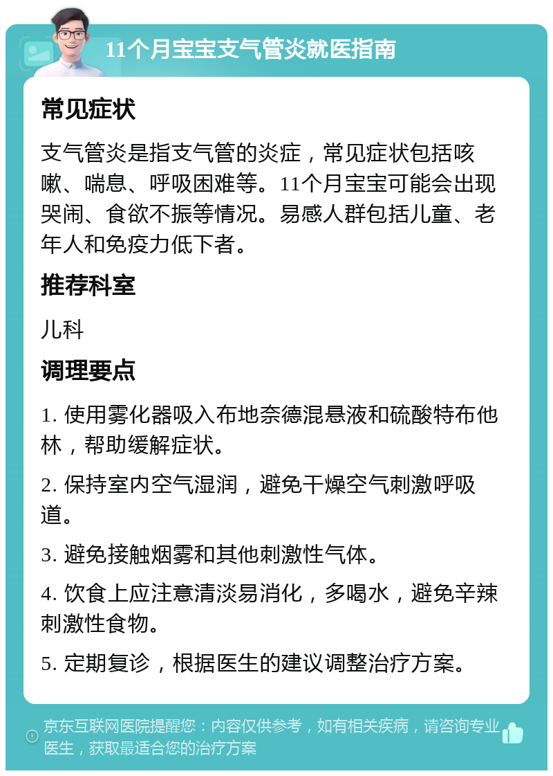 11个月宝宝支气管炎就医指南 常见症状 支气管炎是指支气管的炎症，常见症状包括咳嗽、喘息、呼吸困难等。11个月宝宝可能会出现哭闹、食欲不振等情况。易感人群包括儿童、老年人和免疫力低下者。 推荐科室 儿科 调理要点 1. 使用雾化器吸入布地奈德混悬液和硫酸特布他林，帮助缓解症状。 2. 保持室内空气湿润，避免干燥空气刺激呼吸道。 3. 避免接触烟雾和其他刺激性气体。 4. 饮食上应注意清淡易消化，多喝水，避免辛辣刺激性食物。 5. 定期复诊，根据医生的建议调整治疗方案。