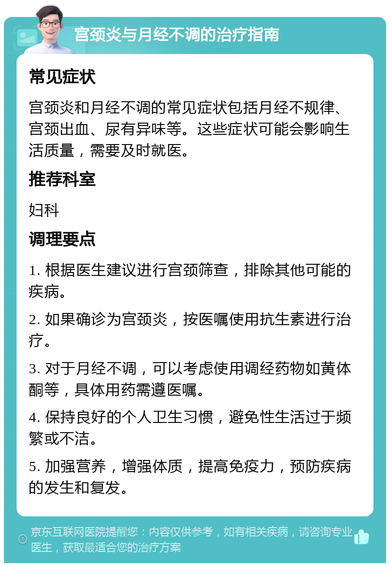 宫颈炎与月经不调的治疗指南 常见症状 宫颈炎和月经不调的常见症状包括月经不规律、宫颈出血、尿有异味等。这些症状可能会影响生活质量，需要及时就医。 推荐科室 妇科 调理要点 1. 根据医生建议进行宫颈筛查，排除其他可能的疾病。 2. 如果确诊为宫颈炎，按医嘱使用抗生素进行治疗。 3. 对于月经不调，可以考虑使用调经药物如黄体酮等，具体用药需遵医嘱。 4. 保持良好的个人卫生习惯，避免性生活过于频繁或不洁。 5. 加强营养，增强体质，提高免疫力，预防疾病的发生和复发。