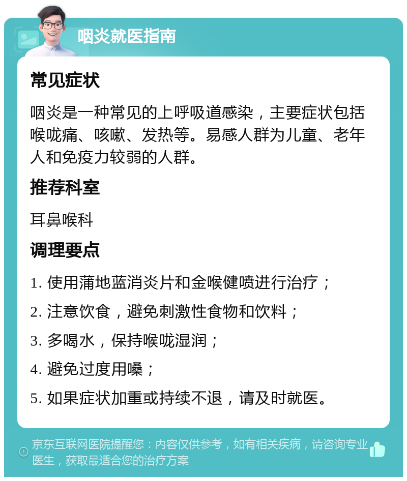 咽炎就医指南 常见症状 咽炎是一种常见的上呼吸道感染，主要症状包括喉咙痛、咳嗽、发热等。易感人群为儿童、老年人和免疫力较弱的人群。 推荐科室 耳鼻喉科 调理要点 1. 使用蒲地蓝消炎片和金喉健喷进行治疗； 2. 注意饮食，避免刺激性食物和饮料； 3. 多喝水，保持喉咙湿润； 4. 避免过度用嗓； 5. 如果症状加重或持续不退，请及时就医。