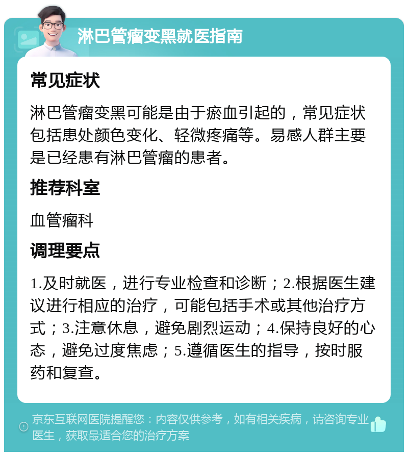 淋巴管瘤变黑就医指南 常见症状 淋巴管瘤变黑可能是由于瘀血引起的，常见症状包括患处颜色变化、轻微疼痛等。易感人群主要是已经患有淋巴管瘤的患者。 推荐科室 血管瘤科 调理要点 1.及时就医，进行专业检查和诊断；2.根据医生建议进行相应的治疗，可能包括手术或其他治疗方式；3.注意休息，避免剧烈运动；4.保持良好的心态，避免过度焦虑；5.遵循医生的指导，按时服药和复查。