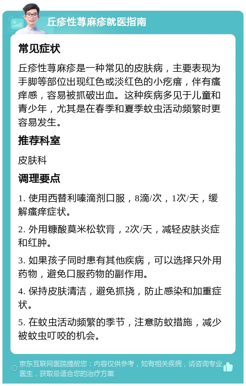 丘疹性荨麻疹就医指南 常见症状 丘疹性荨麻疹是一种常见的皮肤病，主要表现为手脚等部位出现红色或淡红色的小疙瘩，伴有瘙痒感，容易被抓破出血。这种疾病多见于儿童和青少年，尤其是在春季和夏季蚊虫活动频繁时更容易发生。 推荐科室 皮肤科 调理要点 1. 使用西替利嗪滴剂口服，8滴/次，1次/天，缓解瘙痒症状。 2. 外用糠酸莫米松软膏，2次/天，减轻皮肤炎症和红肿。 3. 如果孩子同时患有其他疾病，可以选择只外用药物，避免口服药物的副作用。 4. 保持皮肤清洁，避免抓挠，防止感染和加重症状。 5. 在蚊虫活动频繁的季节，注意防蚊措施，减少被蚊虫叮咬的机会。