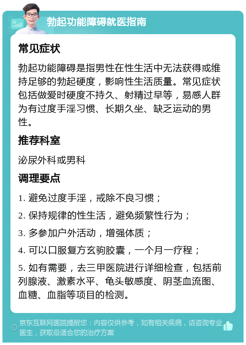 勃起功能障碍就医指南 常见症状 勃起功能障碍是指男性在性生活中无法获得或维持足够的勃起硬度，影响性生活质量。常见症状包括做爱时硬度不持久、射精过早等，易感人群为有过度手淫习惯、长期久坐、缺乏运动的男性。 推荐科室 泌尿外科或男科 调理要点 1. 避免过度手淫，戒除不良习惯； 2. 保持规律的性生活，避免频繁性行为； 3. 多参加户外活动，增强体质； 4. 可以口服复方玄驹胶囊，一个月一疗程； 5. 如有需要，去三甲医院进行详细检查，包括前列腺液、激素水平、龟头敏感度、阴茎血流图、血糖、血脂等项目的检测。