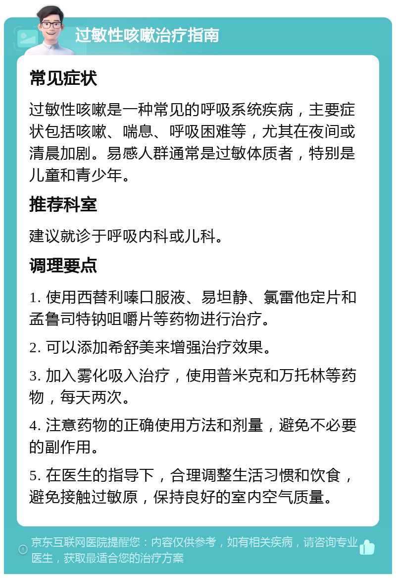 过敏性咳嗽治疗指南 常见症状 过敏性咳嗽是一种常见的呼吸系统疾病，主要症状包括咳嗽、喘息、呼吸困难等，尤其在夜间或清晨加剧。易感人群通常是过敏体质者，特别是儿童和青少年。 推荐科室 建议就诊于呼吸内科或儿科。 调理要点 1. 使用西替利嗪口服液、易坦静、氯雷他定片和孟鲁司特钠咀嚼片等药物进行治疗。 2. 可以添加希舒美来增强治疗效果。 3. 加入雾化吸入治疗，使用普米克和万托林等药物，每天两次。 4. 注意药物的正确使用方法和剂量，避免不必要的副作用。 5. 在医生的指导下，合理调整生活习惯和饮食，避免接触过敏原，保持良好的室内空气质量。