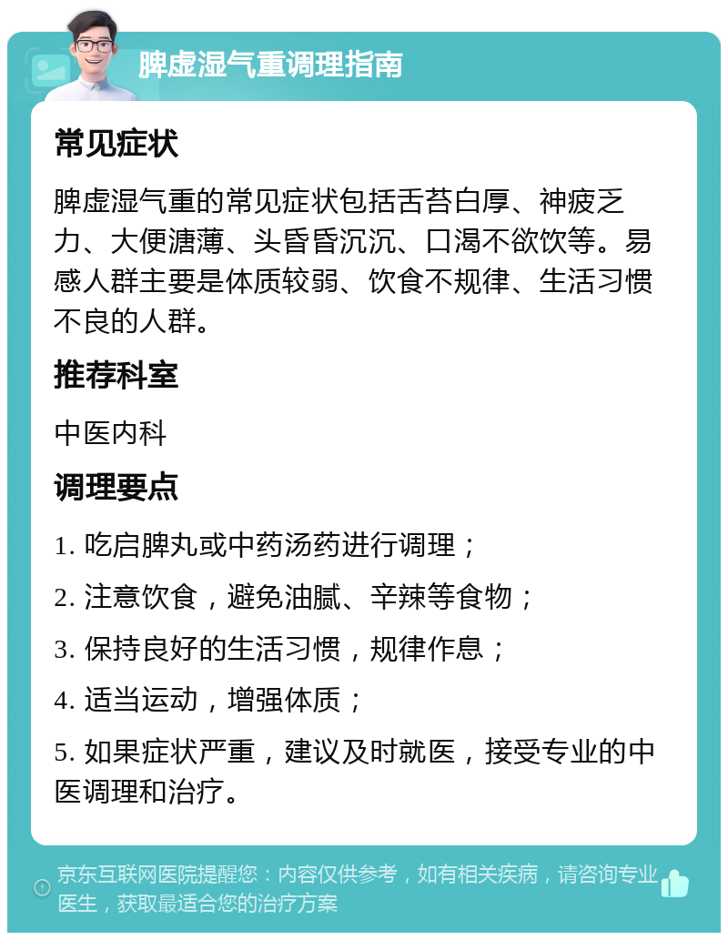 脾虚湿气重调理指南 常见症状 脾虚湿气重的常见症状包括舌苔白厚、神疲乏力、大便溏薄、头昏昏沉沉、口渴不欲饮等。易感人群主要是体质较弱、饮食不规律、生活习惯不良的人群。 推荐科室 中医内科 调理要点 1. 吃启脾丸或中药汤药进行调理； 2. 注意饮食，避免油腻、辛辣等食物； 3. 保持良好的生活习惯，规律作息； 4. 适当运动，增强体质； 5. 如果症状严重，建议及时就医，接受专业的中医调理和治疗。