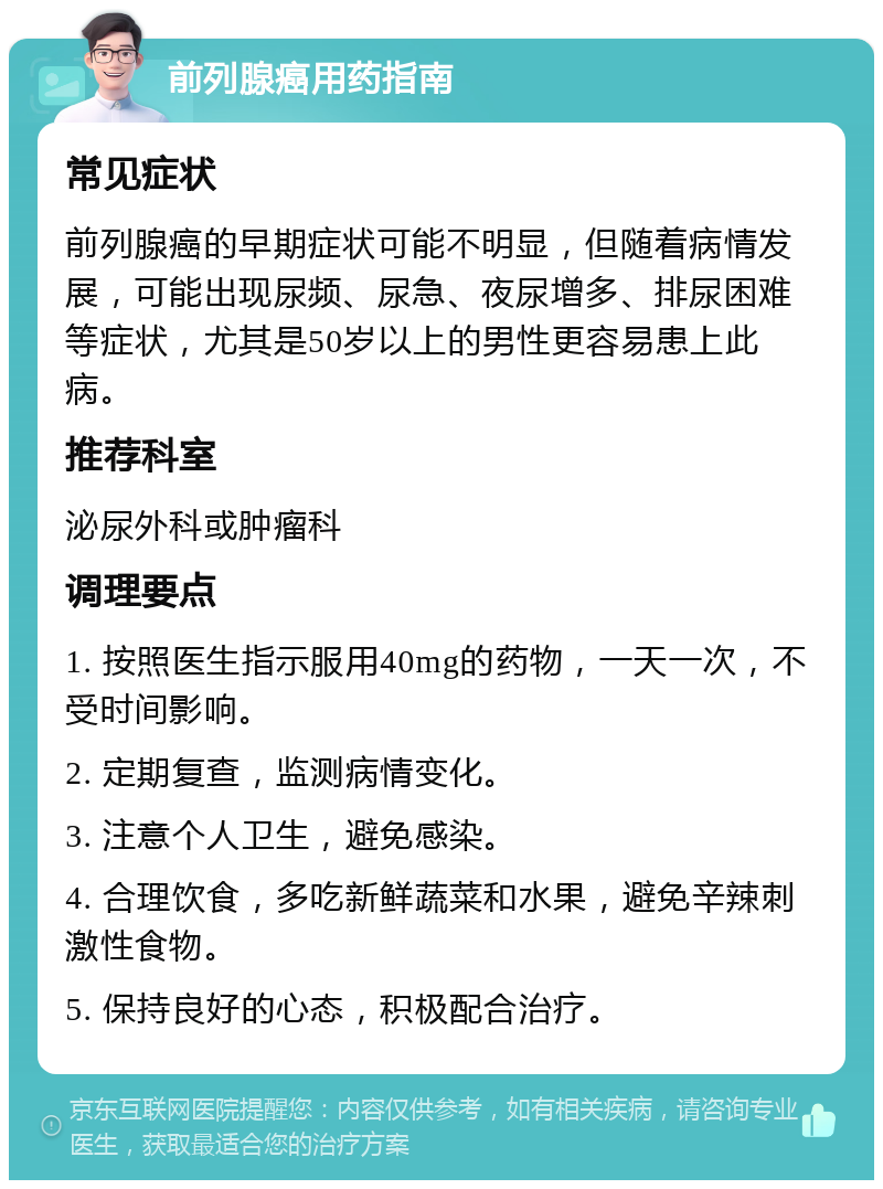 前列腺癌用药指南 常见症状 前列腺癌的早期症状可能不明显，但随着病情发展，可能出现尿频、尿急、夜尿增多、排尿困难等症状，尤其是50岁以上的男性更容易患上此病。 推荐科室 泌尿外科或肿瘤科 调理要点 1. 按照医生指示服用40mg的药物，一天一次，不受时间影响。 2. 定期复查，监测病情变化。 3. 注意个人卫生，避免感染。 4. 合理饮食，多吃新鲜蔬菜和水果，避免辛辣刺激性食物。 5. 保持良好的心态，积极配合治疗。