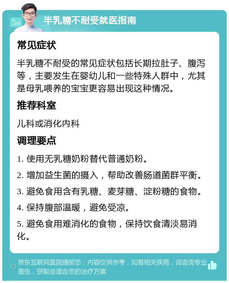 半乳糖不耐受就医指南 常见症状 半乳糖不耐受的常见症状包括长期拉肚子、腹泻等，主要发生在婴幼儿和一些特殊人群中，尤其是母乳喂养的宝宝更容易出现这种情况。 推荐科室 儿科或消化内科 调理要点 1. 使用无乳糖奶粉替代普通奶粉。 2. 增加益生菌的摄入，帮助改善肠道菌群平衡。 3. 避免食用含有乳糖、麦芽糖、淀粉糖的食物。 4. 保持腹部温暖，避免受凉。 5. 避免食用难消化的食物，保持饮食清淡易消化。