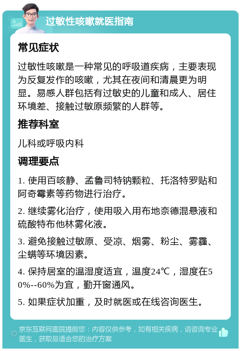 过敏性咳嗽就医指南 常见症状 过敏性咳嗽是一种常见的呼吸道疾病，主要表现为反复发作的咳嗽，尤其在夜间和清晨更为明显。易感人群包括有过敏史的儿童和成人、居住环境差、接触过敏原频繁的人群等。 推荐科室 儿科或呼吸内科 调理要点 1. 使用百咳静、孟鲁司特钠颗粒、托洛特罗贴和阿奇霉素等药物进行治疗。 2. 继续雾化治疗，使用吸入用布地奈德混悬液和硫酸特布他林雾化液。 3. 避免接触过敏原、受凉、烟雾、粉尘、雾霾、尘螨等环境因素。 4. 保持居室的温湿度适宜，温度24℃，湿度在50%--60%为宜，勤开窗通风。 5. 如果症状加重，及时就医或在线咨询医生。