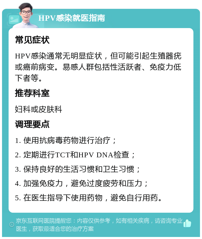 HPV感染就医指南 常见症状 HPV感染通常无明显症状，但可能引起生殖器疣或癌前病变。易感人群包括性活跃者、免疫力低下者等。 推荐科室 妇科或皮肤科 调理要点 1. 使用抗病毒药物进行治疗； 2. 定期进行TCT和HPV DNA检查； 3. 保持良好的生活习惯和卫生习惯； 4. 加强免疫力，避免过度疲劳和压力； 5. 在医生指导下使用药物，避免自行用药。