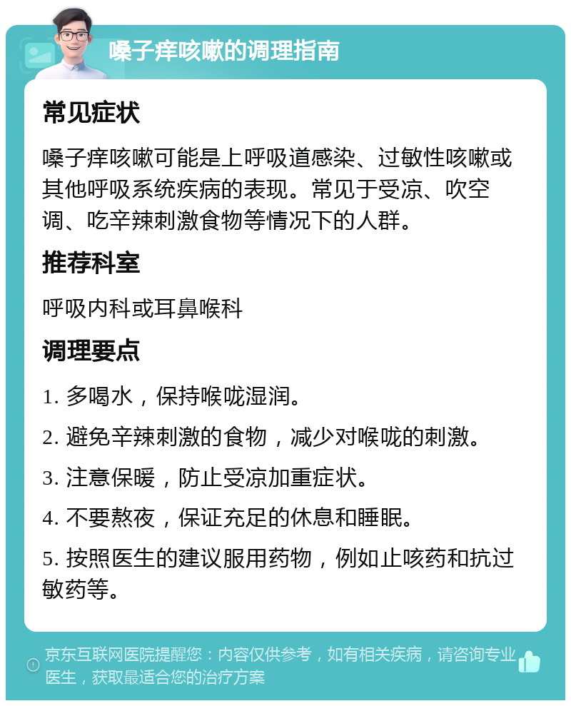 嗓子痒咳嗽的调理指南 常见症状 嗓子痒咳嗽可能是上呼吸道感染、过敏性咳嗽或其他呼吸系统疾病的表现。常见于受凉、吹空调、吃辛辣刺激食物等情况下的人群。 推荐科室 呼吸内科或耳鼻喉科 调理要点 1. 多喝水，保持喉咙湿润。 2. 避免辛辣刺激的食物，减少对喉咙的刺激。 3. 注意保暖，防止受凉加重症状。 4. 不要熬夜，保证充足的休息和睡眠。 5. 按照医生的建议服用药物，例如止咳药和抗过敏药等。