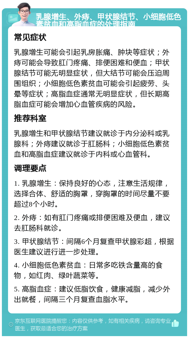 乳腺增生、外痔、甲状腺结节、小细胞低色素贫血和高脂血症的处理指南 常见症状 乳腺增生可能会引起乳房胀痛、肿块等症状；外痔可能会导致肛门疼痛、排便困难和便血；甲状腺结节可能无明显症状，但大结节可能会压迫周围组织；小细胞低色素贫血可能会引起疲劳、头晕等症状；高脂血症通常无明显症状，但长期高脂血症可能会增加心血管疾病的风险。 推荐科室 乳腺增生和甲状腺结节建议就诊于内分泌科或乳腺科；外痔建议就诊于肛肠科；小细胞低色素贫血和高脂血症建议就诊于内科或心血管科。 调理要点 1. 乳腺增生：保持良好的心态，注意生活规律，选择合体、舒适的胸罩，穿胸罩的时间尽量不要超过8个小时。 2. 外痔：如有肛门疼痛或排便困难及便血，建议去肛肠科就诊。 3. 甲状腺结节：间隔6个月复查甲状腺彩超，根据医生建议进行进一步处理。 4. 小细胞低色素贫血：日常多吃铁含量高的食物，如红肉、绿叶蔬菜等。 5. 高脂血症：建议低脂饮食，健康减脂，减少外出就餐，间隔三个月复查血脂水平。