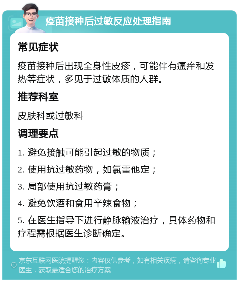 疫苗接种后过敏反应处理指南 常见症状 疫苗接种后出现全身性皮疹，可能伴有瘙痒和发热等症状，多见于过敏体质的人群。 推荐科室 皮肤科或过敏科 调理要点 1. 避免接触可能引起过敏的物质； 2. 使用抗过敏药物，如氯雷他定； 3. 局部使用抗过敏药膏； 4. 避免饮酒和食用辛辣食物； 5. 在医生指导下进行静脉输液治疗，具体药物和疗程需根据医生诊断确定。