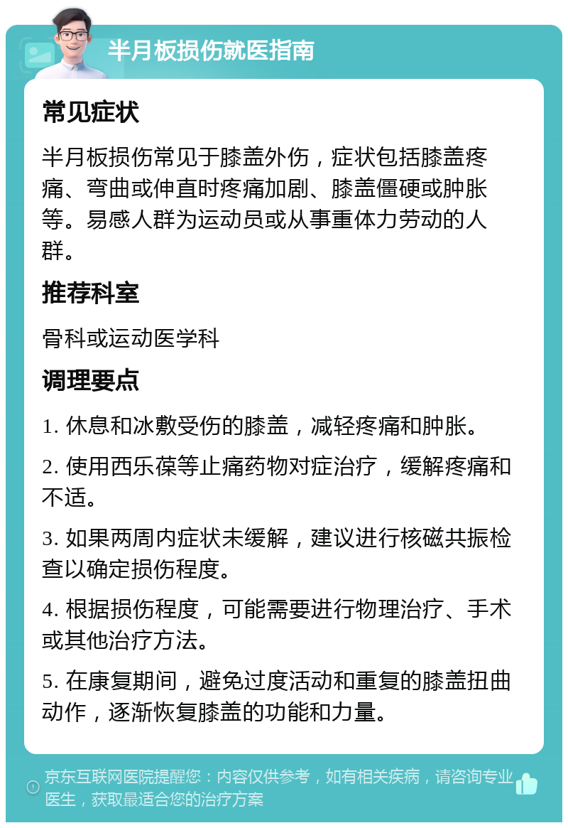 半月板损伤就医指南 常见症状 半月板损伤常见于膝盖外伤，症状包括膝盖疼痛、弯曲或伸直时疼痛加剧、膝盖僵硬或肿胀等。易感人群为运动员或从事重体力劳动的人群。 推荐科室 骨科或运动医学科 调理要点 1. 休息和冰敷受伤的膝盖，减轻疼痛和肿胀。 2. 使用西乐葆等止痛药物对症治疗，缓解疼痛和不适。 3. 如果两周内症状未缓解，建议进行核磁共振检查以确定损伤程度。 4. 根据损伤程度，可能需要进行物理治疗、手术或其他治疗方法。 5. 在康复期间，避免过度活动和重复的膝盖扭曲动作，逐渐恢复膝盖的功能和力量。