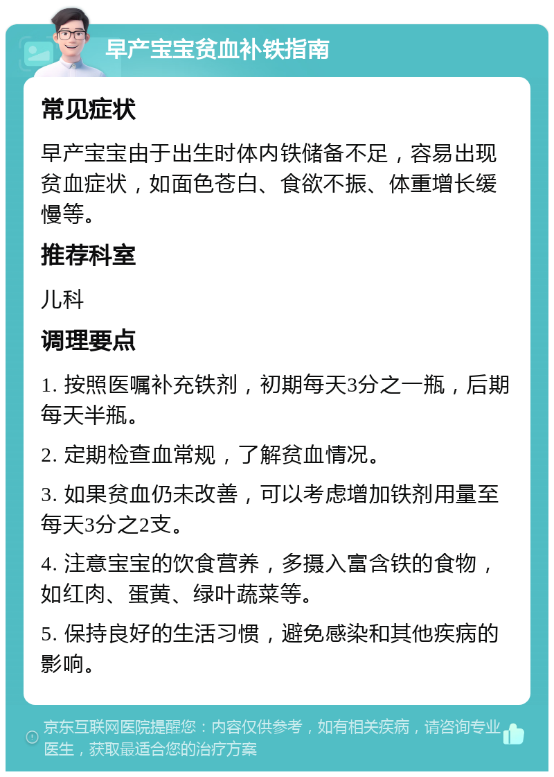 早产宝宝贫血补铁指南 常见症状 早产宝宝由于出生时体内铁储备不足，容易出现贫血症状，如面色苍白、食欲不振、体重增长缓慢等。 推荐科室 儿科 调理要点 1. 按照医嘱补充铁剂，初期每天3分之一瓶，后期每天半瓶。 2. 定期检查血常规，了解贫血情况。 3. 如果贫血仍未改善，可以考虑增加铁剂用量至每天3分之2支。 4. 注意宝宝的饮食营养，多摄入富含铁的食物，如红肉、蛋黄、绿叶蔬菜等。 5. 保持良好的生活习惯，避免感染和其他疾病的影响。