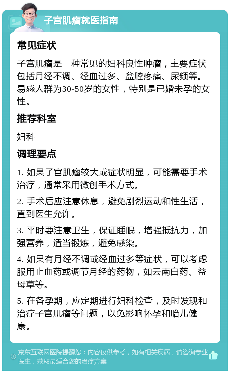 子宫肌瘤就医指南 常见症状 子宫肌瘤是一种常见的妇科良性肿瘤，主要症状包括月经不调、经血过多、盆腔疼痛、尿频等。易感人群为30-50岁的女性，特别是已婚未孕的女性。 推荐科室 妇科 调理要点 1. 如果子宫肌瘤较大或症状明显，可能需要手术治疗，通常采用微创手术方式。 2. 手术后应注意休息，避免剧烈运动和性生活，直到医生允许。 3. 平时要注意卫生，保证睡眠，增强抵抗力，加强营养，适当锻炼，避免感染。 4. 如果有月经不调或经血过多等症状，可以考虑服用止血药或调节月经的药物，如云南白药、益母草等。 5. 在备孕期，应定期进行妇科检查，及时发现和治疗子宫肌瘤等问题，以免影响怀孕和胎儿健康。