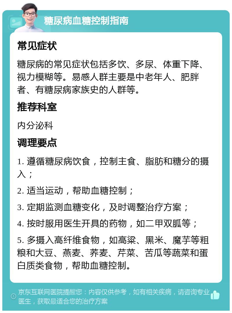 糖尿病血糖控制指南 常见症状 糖尿病的常见症状包括多饮、多尿、体重下降、视力模糊等。易感人群主要是中老年人、肥胖者、有糖尿病家族史的人群等。 推荐科室 内分泌科 调理要点 1. 遵循糖尿病饮食，控制主食、脂肪和糖分的摄入； 2. 适当运动，帮助血糖控制； 3. 定期监测血糖变化，及时调整治疗方案； 4. 按时服用医生开具的药物，如二甲双胍等； 5. 多摄入高纤维食物，如高粱、黑米、魔芋等粗粮和大豆、燕麦、荞麦、芹菜、苦瓜等蔬菜和蛋白质类食物，帮助血糖控制。