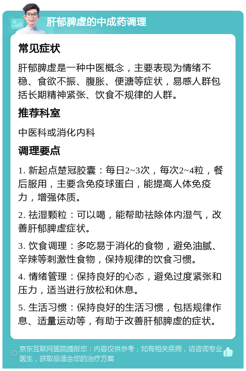 肝郁脾虚的中成药调理 常见症状 肝郁脾虚是一种中医概念，主要表现为情绪不稳、食欲不振、腹胀、便溏等症状，易感人群包括长期精神紧张、饮食不规律的人群。 推荐科室 中医科或消化内科 调理要点 1. 新起点楚冠胶囊：每日2~3次，每次2~4粒，餐后服用，主要含免疫球蛋白，能提高人体免疫力，增强体质。 2. 祛湿颗粒：可以喝，能帮助祛除体内湿气，改善肝郁脾虚症状。 3. 饮食调理：多吃易于消化的食物，避免油腻、辛辣等刺激性食物，保持规律的饮食习惯。 4. 情绪管理：保持良好的心态，避免过度紧张和压力，适当进行放松和休息。 5. 生活习惯：保持良好的生活习惯，包括规律作息、适量运动等，有助于改善肝郁脾虚的症状。