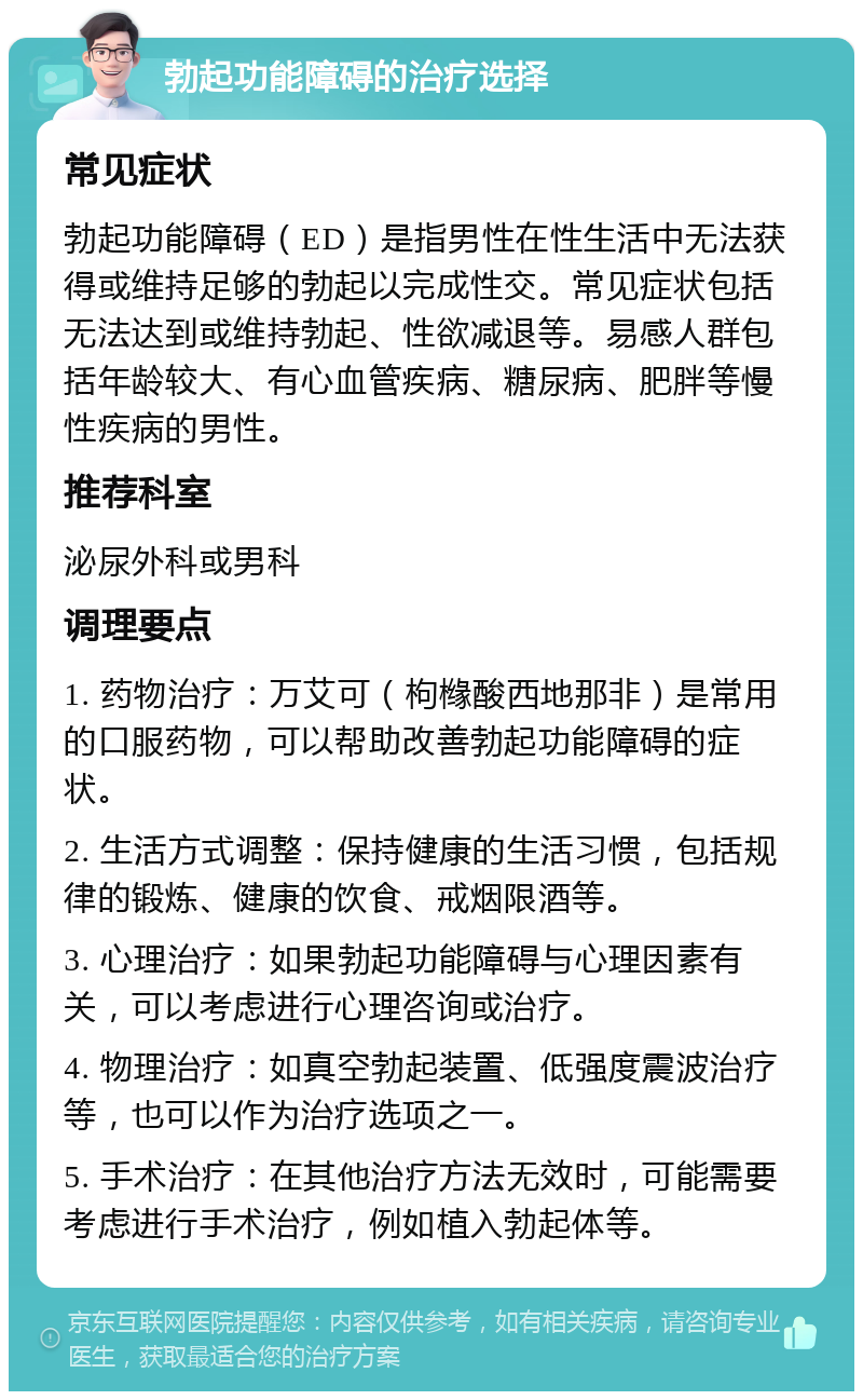 勃起功能障碍的治疗选择 常见症状 勃起功能障碍（ED）是指男性在性生活中无法获得或维持足够的勃起以完成性交。常见症状包括无法达到或维持勃起、性欲减退等。易感人群包括年龄较大、有心血管疾病、糖尿病、肥胖等慢性疾病的男性。 推荐科室 泌尿外科或男科 调理要点 1. 药物治疗：万艾可（枸橼酸西地那非）是常用的口服药物，可以帮助改善勃起功能障碍的症状。 2. 生活方式调整：保持健康的生活习惯，包括规律的锻炼、健康的饮食、戒烟限酒等。 3. 心理治疗：如果勃起功能障碍与心理因素有关，可以考虑进行心理咨询或治疗。 4. 物理治疗：如真空勃起装置、低强度震波治疗等，也可以作为治疗选项之一。 5. 手术治疗：在其他治疗方法无效时，可能需要考虑进行手术治疗，例如植入勃起体等。