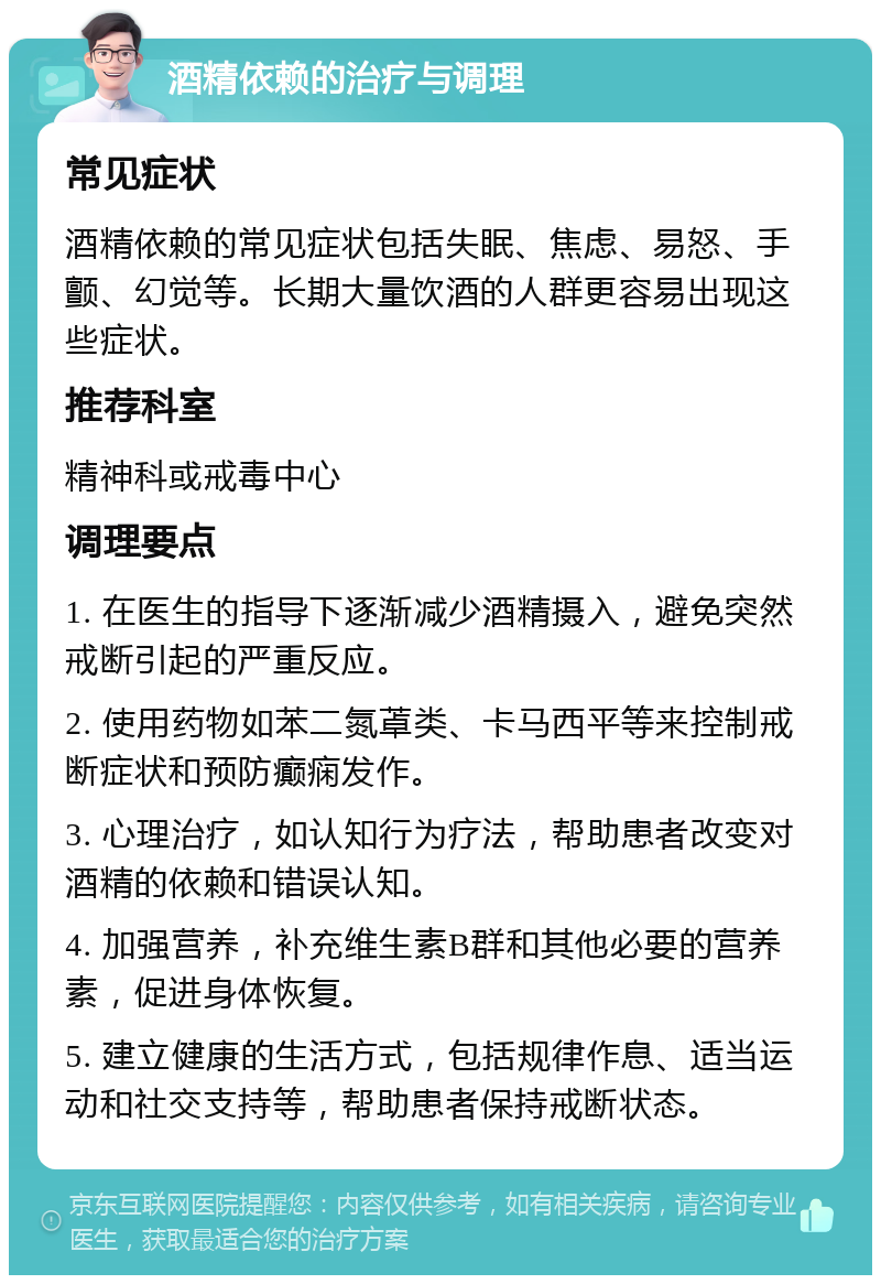 酒精依赖的治疗与调理 常见症状 酒精依赖的常见症状包括失眠、焦虑、易怒、手颤、幻觉等。长期大量饮酒的人群更容易出现这些症状。 推荐科室 精神科或戒毒中心 调理要点 1. 在医生的指导下逐渐减少酒精摄入，避免突然戒断引起的严重反应。 2. 使用药物如苯二氮䓬类、卡马西平等来控制戒断症状和预防癫痫发作。 3. 心理治疗，如认知行为疗法，帮助患者改变对酒精的依赖和错误认知。 4. 加强营养，补充维生素B群和其他必要的营养素，促进身体恢复。 5. 建立健康的生活方式，包括规律作息、适当运动和社交支持等，帮助患者保持戒断状态。