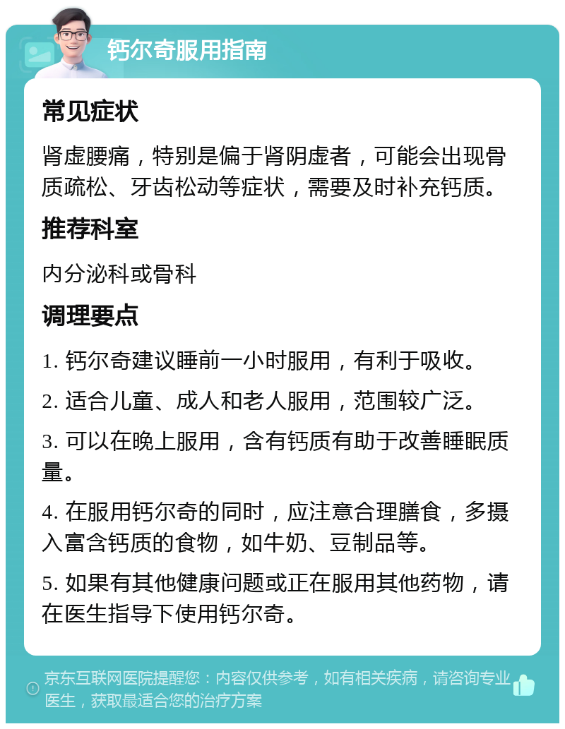 钙尔奇服用指南 常见症状 肾虚腰痛，特别是偏于肾阴虚者，可能会出现骨质疏松、牙齿松动等症状，需要及时补充钙质。 推荐科室 内分泌科或骨科 调理要点 1. 钙尔奇建议睡前一小时服用，有利于吸收。 2. 适合儿童、成人和老人服用，范围较广泛。 3. 可以在晚上服用，含有钙质有助于改善睡眠质量。 4. 在服用钙尔奇的同时，应注意合理膳食，多摄入富含钙质的食物，如牛奶、豆制品等。 5. 如果有其他健康问题或正在服用其他药物，请在医生指导下使用钙尔奇。