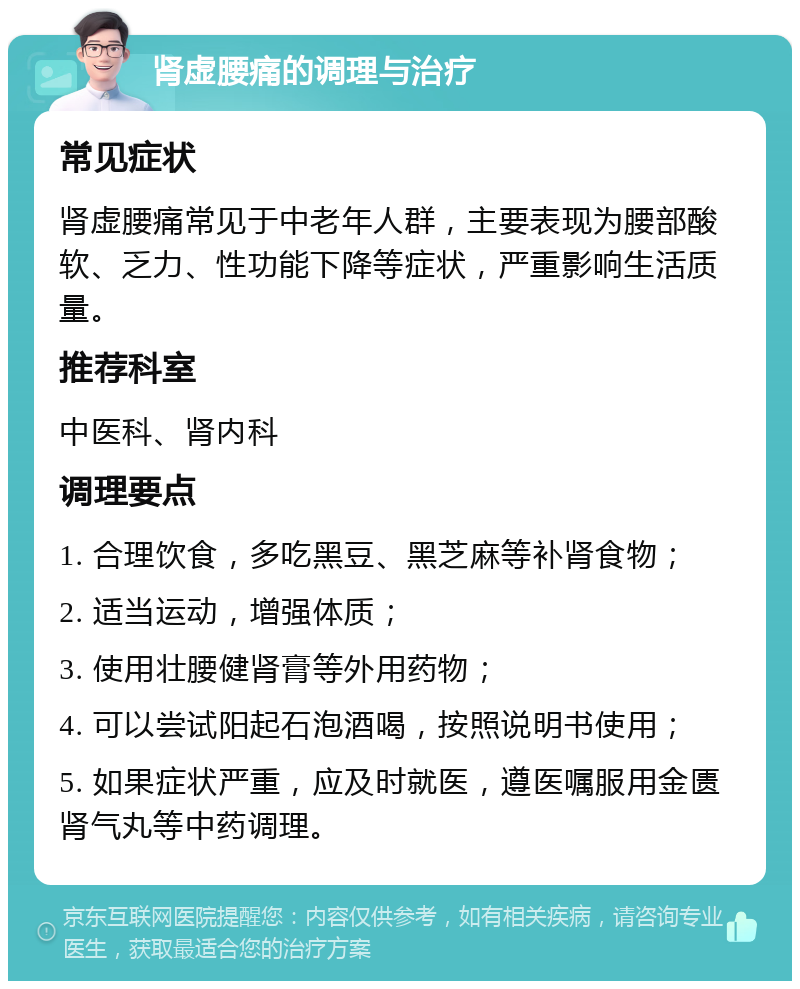 肾虚腰痛的调理与治疗 常见症状 肾虚腰痛常见于中老年人群，主要表现为腰部酸软、乏力、性功能下降等症状，严重影响生活质量。 推荐科室 中医科、肾内科 调理要点 1. 合理饮食，多吃黑豆、黑芝麻等补肾食物； 2. 适当运动，增强体质； 3. 使用壮腰健肾膏等外用药物； 4. 可以尝试阳起石泡酒喝，按照说明书使用； 5. 如果症状严重，应及时就医，遵医嘱服用金匮肾气丸等中药调理。