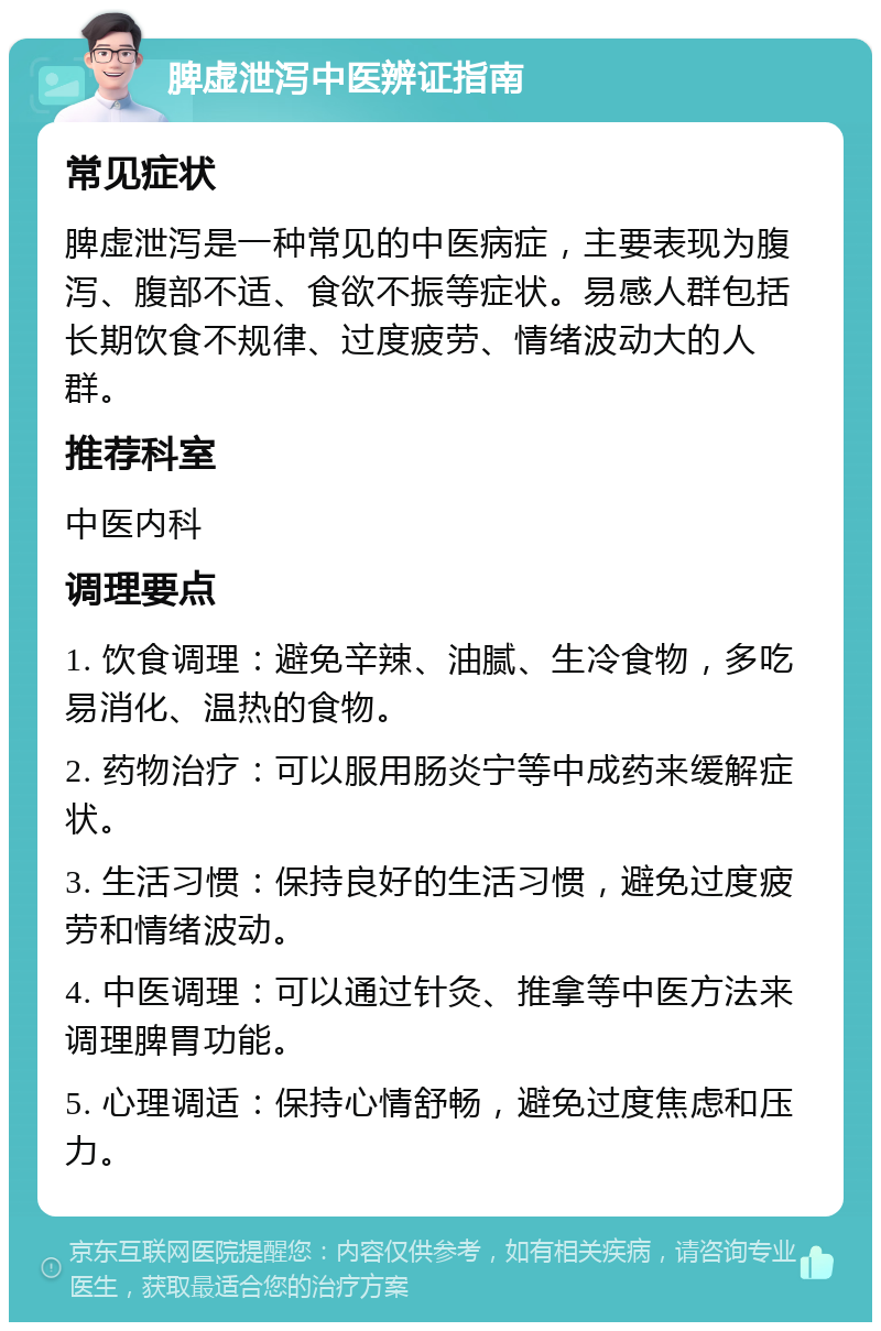 脾虚泄泻中医辨证指南 常见症状 脾虚泄泻是一种常见的中医病症，主要表现为腹泻、腹部不适、食欲不振等症状。易感人群包括长期饮食不规律、过度疲劳、情绪波动大的人群。 推荐科室 中医内科 调理要点 1. 饮食调理：避免辛辣、油腻、生冷食物，多吃易消化、温热的食物。 2. 药物治疗：可以服用肠炎宁等中成药来缓解症状。 3. 生活习惯：保持良好的生活习惯，避免过度疲劳和情绪波动。 4. 中医调理：可以通过针灸、推拿等中医方法来调理脾胃功能。 5. 心理调适：保持心情舒畅，避免过度焦虑和压力。