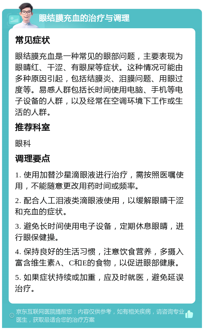 眼结膜充血的治疗与调理 常见症状 眼结膜充血是一种常见的眼部问题，主要表现为眼睛红、干涩、有眼屎等症状。这种情况可能由多种原因引起，包括结膜炎、泪膜问题、用眼过度等。易感人群包括长时间使用电脑、手机等电子设备的人群，以及经常在空调环境下工作或生活的人群。 推荐科室 眼科 调理要点 1. 使用加替沙星滴眼液进行治疗，需按照医嘱使用，不能随意更改用药时间或频率。 2. 配合人工泪液类滴眼液使用，以缓解眼睛干涩和充血的症状。 3. 避免长时间使用电子设备，定期休息眼睛，进行眼保健操。 4. 保持良好的生活习惯，注意饮食营养，多摄入富含维生素A、C和E的食物，以促进眼部健康。 5. 如果症状持续或加重，应及时就医，避免延误治疗。