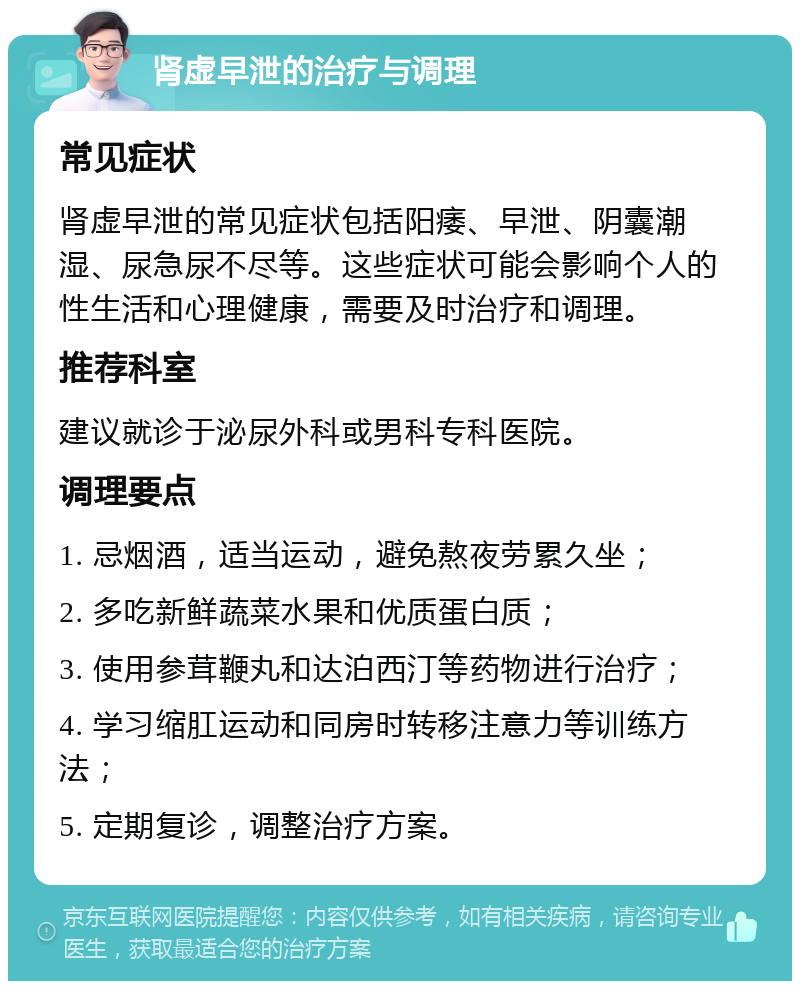 肾虚早泄的治疗与调理 常见症状 肾虚早泄的常见症状包括阳痿、早泄、阴囊潮湿、尿急尿不尽等。这些症状可能会影响个人的性生活和心理健康，需要及时治疗和调理。 推荐科室 建议就诊于泌尿外科或男科专科医院。 调理要点 1. 忌烟酒，适当运动，避免熬夜劳累久坐； 2. 多吃新鲜蔬菜水果和优质蛋白质； 3. 使用参茸鞭丸和达泊西汀等药物进行治疗； 4. 学习缩肛运动和同房时转移注意力等训练方法； 5. 定期复诊，调整治疗方案。