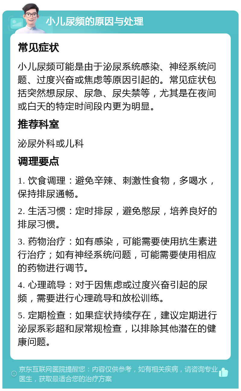 小儿尿频的原因与处理 常见症状 小儿尿频可能是由于泌尿系统感染、神经系统问题、过度兴奋或焦虑等原因引起的。常见症状包括突然想尿尿、尿急、尿失禁等，尤其是在夜间或白天的特定时间段内更为明显。 推荐科室 泌尿外科或儿科 调理要点 1. 饮食调理：避免辛辣、刺激性食物，多喝水，保持排尿通畅。 2. 生活习惯：定时排尿，避免憋尿，培养良好的排尿习惯。 3. 药物治疗：如有感染，可能需要使用抗生素进行治疗；如有神经系统问题，可能需要使用相应的药物进行调节。 4. 心理疏导：对于因焦虑或过度兴奋引起的尿频，需要进行心理疏导和放松训练。 5. 定期检查：如果症状持续存在，建议定期进行泌尿系彩超和尿常规检查，以排除其他潜在的健康问题。