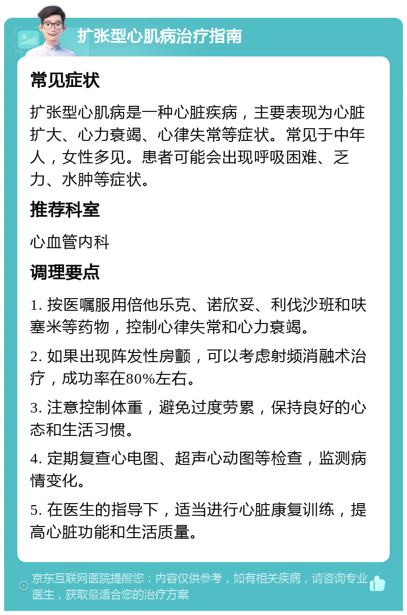 扩张型心肌病治疗指南 常见症状 扩张型心肌病是一种心脏疾病，主要表现为心脏扩大、心力衰竭、心律失常等症状。常见于中年人，女性多见。患者可能会出现呼吸困难、乏力、水肿等症状。 推荐科室 心血管内科 调理要点 1. 按医嘱服用倍他乐克、诺欣妥、利伐沙班和呋塞米等药物，控制心律失常和心力衰竭。 2. 如果出现阵发性房颤，可以考虑射频消融术治疗，成功率在80%左右。 3. 注意控制体重，避免过度劳累，保持良好的心态和生活习惯。 4. 定期复查心电图、超声心动图等检查，监测病情变化。 5. 在医生的指导下，适当进行心脏康复训练，提高心脏功能和生活质量。