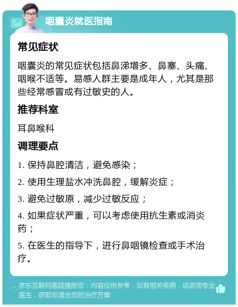 咽囊炎就医指南 常见症状 咽囊炎的常见症状包括鼻涕增多、鼻塞、头痛、咽喉不适等。易感人群主要是成年人，尤其是那些经常感冒或有过敏史的人。 推荐科室 耳鼻喉科 调理要点 1. 保持鼻腔清洁，避免感染； 2. 使用生理盐水冲洗鼻腔，缓解炎症； 3. 避免过敏原，减少过敏反应； 4. 如果症状严重，可以考虑使用抗生素或消炎药； 5. 在医生的指导下，进行鼻咽镜检查或手术治疗。