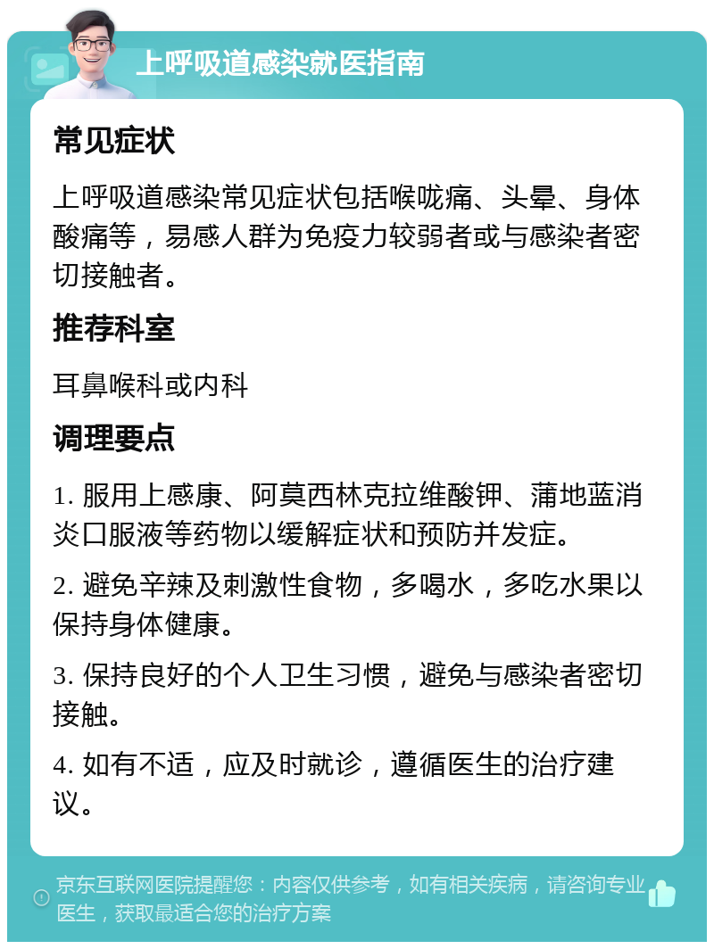 上呼吸道感染就医指南 常见症状 上呼吸道感染常见症状包括喉咙痛、头晕、身体酸痛等，易感人群为免疫力较弱者或与感染者密切接触者。 推荐科室 耳鼻喉科或内科 调理要点 1. 服用上感康、阿莫西林克拉维酸钾、蒲地蓝消炎口服液等药物以缓解症状和预防并发症。 2. 避免辛辣及刺激性食物，多喝水，多吃水果以保持身体健康。 3. 保持良好的个人卫生习惯，避免与感染者密切接触。 4. 如有不适，应及时就诊，遵循医生的治疗建议。