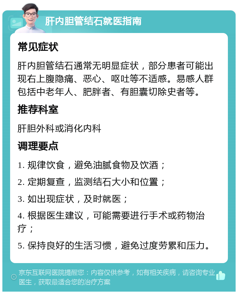 肝内胆管结石就医指南 常见症状 肝内胆管结石通常无明显症状，部分患者可能出现右上腹隐痛、恶心、呕吐等不适感。易感人群包括中老年人、肥胖者、有胆囊切除史者等。 推荐科室 肝胆外科或消化内科 调理要点 1. 规律饮食，避免油腻食物及饮酒； 2. 定期复查，监测结石大小和位置； 3. 如出现症状，及时就医； 4. 根据医生建议，可能需要进行手术或药物治疗； 5. 保持良好的生活习惯，避免过度劳累和压力。