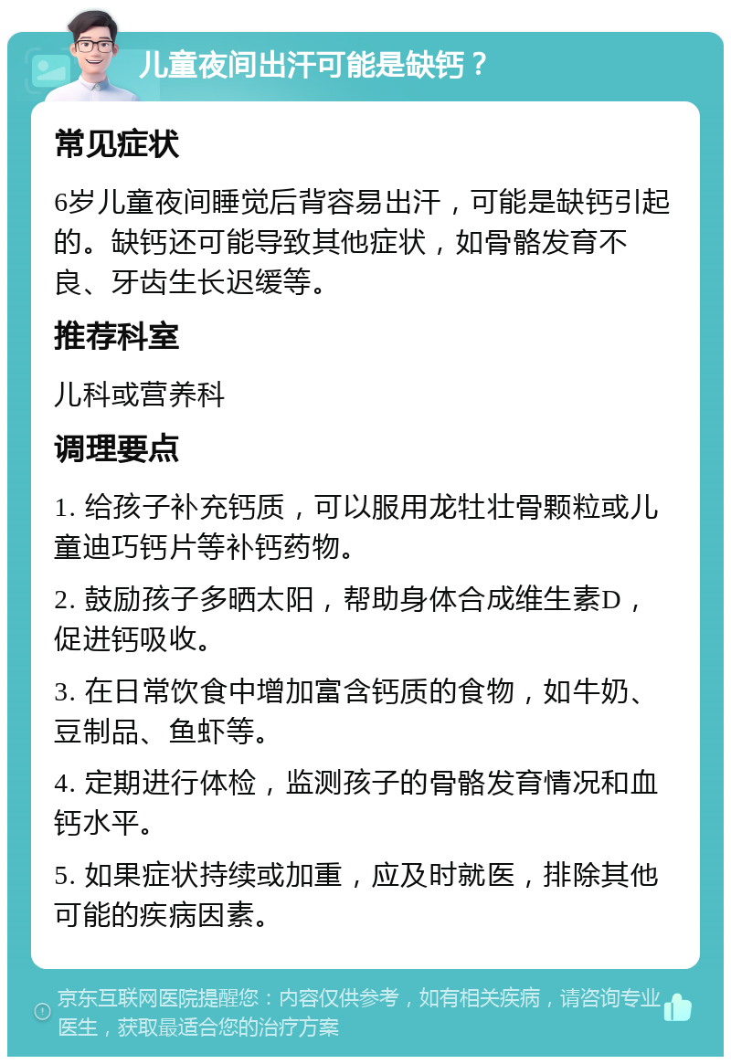 儿童夜间出汗可能是缺钙？ 常见症状 6岁儿童夜间睡觉后背容易出汗，可能是缺钙引起的。缺钙还可能导致其他症状，如骨骼发育不良、牙齿生长迟缓等。 推荐科室 儿科或营养科 调理要点 1. 给孩子补充钙质，可以服用龙牡壮骨颗粒或儿童迪巧钙片等补钙药物。 2. 鼓励孩子多晒太阳，帮助身体合成维生素D，促进钙吸收。 3. 在日常饮食中增加富含钙质的食物，如牛奶、豆制品、鱼虾等。 4. 定期进行体检，监测孩子的骨骼发育情况和血钙水平。 5. 如果症状持续或加重，应及时就医，排除其他可能的疾病因素。