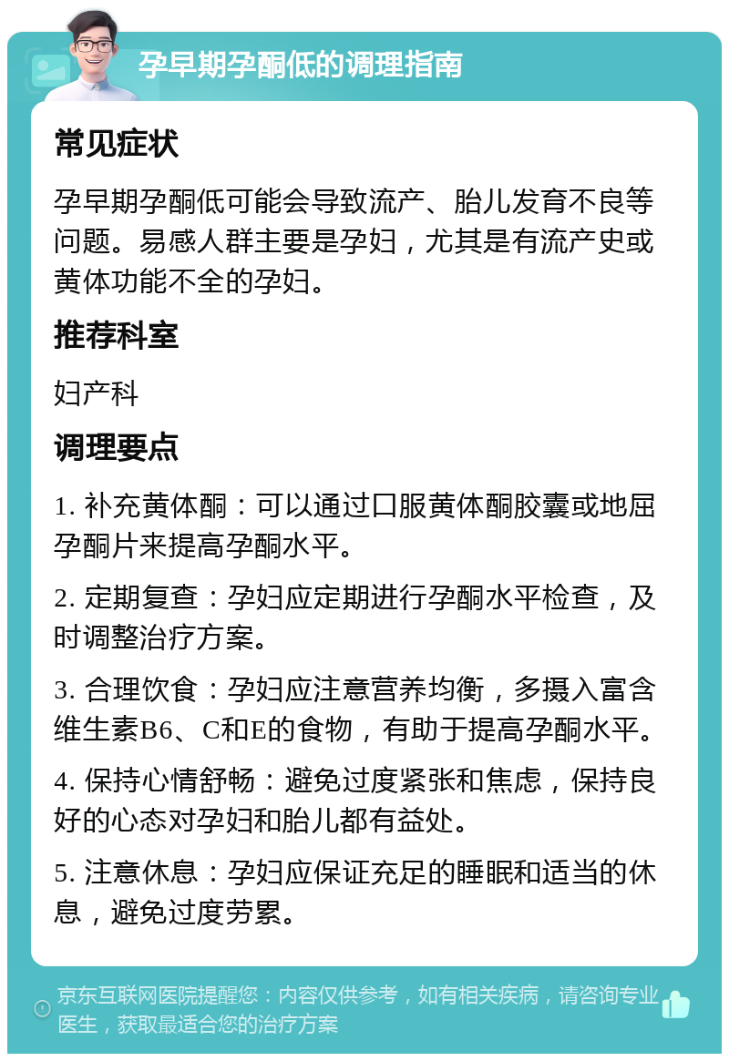 孕早期孕酮低的调理指南 常见症状 孕早期孕酮低可能会导致流产、胎儿发育不良等问题。易感人群主要是孕妇，尤其是有流产史或黄体功能不全的孕妇。 推荐科室 妇产科 调理要点 1. 补充黄体酮：可以通过口服黄体酮胶囊或地屈孕酮片来提高孕酮水平。 2. 定期复查：孕妇应定期进行孕酮水平检查，及时调整治疗方案。 3. 合理饮食：孕妇应注意营养均衡，多摄入富含维生素B6、C和E的食物，有助于提高孕酮水平。 4. 保持心情舒畅：避免过度紧张和焦虑，保持良好的心态对孕妇和胎儿都有益处。 5. 注意休息：孕妇应保证充足的睡眠和适当的休息，避免过度劳累。