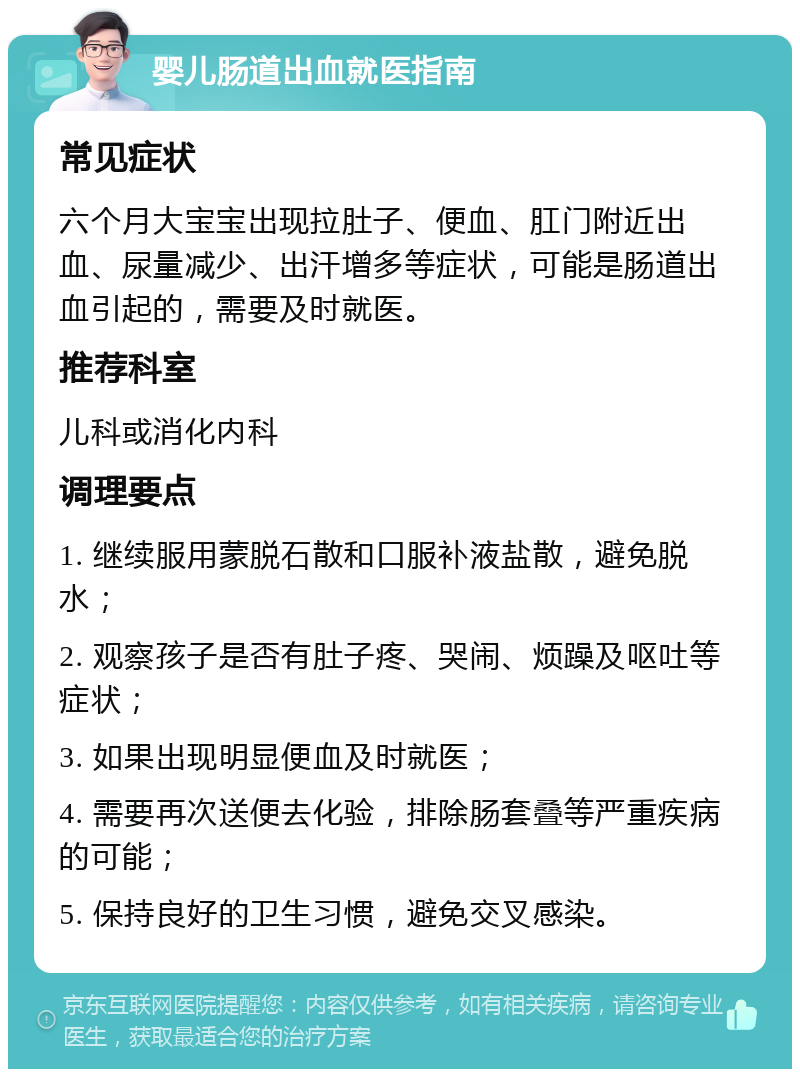 婴儿肠道出血就医指南 常见症状 六个月大宝宝出现拉肚子、便血、肛门附近出血、尿量减少、出汗增多等症状，可能是肠道出血引起的，需要及时就医。 推荐科室 儿科或消化内科 调理要点 1. 继续服用蒙脱石散和口服补液盐散，避免脱水； 2. 观察孩子是否有肚子疼、哭闹、烦躁及呕吐等症状； 3. 如果出现明显便血及时就医； 4. 需要再次送便去化验，排除肠套叠等严重疾病的可能； 5. 保持良好的卫生习惯，避免交叉感染。