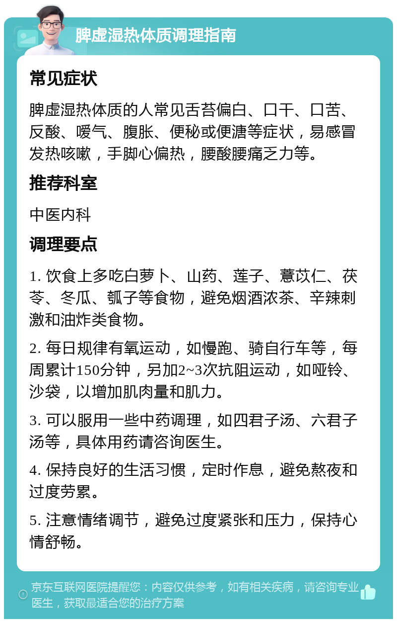 脾虚湿热体质调理指南 常见症状 脾虚湿热体质的人常见舌苔偏白、口干、口苦、反酸、嗳气、腹胀、便秘或便溏等症状，易感冒发热咳嗽，手脚心偏热，腰酸腰痛乏力等。 推荐科室 中医内科 调理要点 1. 饮食上多吃白萝卜、山药、莲子、薏苡仁、茯苓、冬瓜、瓠子等食物，避免烟酒浓茶、辛辣刺激和油炸类食物。 2. 每日规律有氧运动，如慢跑、骑自行车等，每周累计150分钟，另加2~3次抗阻运动，如哑铃、沙袋，以增加肌肉量和肌力。 3. 可以服用一些中药调理，如四君子汤、六君子汤等，具体用药请咨询医生。 4. 保持良好的生活习惯，定时作息，避免熬夜和过度劳累。 5. 注意情绪调节，避免过度紧张和压力，保持心情舒畅。