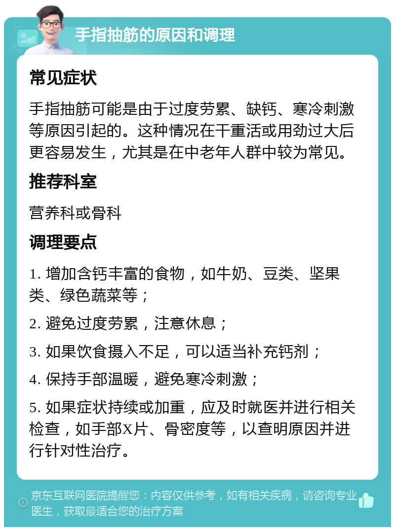 手指抽筋的原因和调理 常见症状 手指抽筋可能是由于过度劳累、缺钙、寒冷刺激等原因引起的。这种情况在干重活或用劲过大后更容易发生，尤其是在中老年人群中较为常见。 推荐科室 营养科或骨科 调理要点 1. 增加含钙丰富的食物，如牛奶、豆类、坚果类、绿色蔬菜等； 2. 避免过度劳累，注意休息； 3. 如果饮食摄入不足，可以适当补充钙剂； 4. 保持手部温暖，避免寒冷刺激； 5. 如果症状持续或加重，应及时就医并进行相关检查，如手部X片、骨密度等，以查明原因并进行针对性治疗。