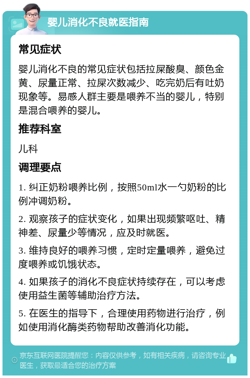 婴儿消化不良就医指南 常见症状 婴儿消化不良的常见症状包括拉屎酸臭、颜色金黄、尿量正常、拉屎次数减少、吃完奶后有吐奶现象等。易感人群主要是喂养不当的婴儿，特别是混合喂养的婴儿。 推荐科室 儿科 调理要点 1. 纠正奶粉喂养比例，按照50ml水一勺奶粉的比例冲调奶粉。 2. 观察孩子的症状变化，如果出现频繁呕吐、精神差、尿量少等情况，应及时就医。 3. 维持良好的喂养习惯，定时定量喂养，避免过度喂养或饥饿状态。 4. 如果孩子的消化不良症状持续存在，可以考虑使用益生菌等辅助治疗方法。 5. 在医生的指导下，合理使用药物进行治疗，例如使用消化酶类药物帮助改善消化功能。