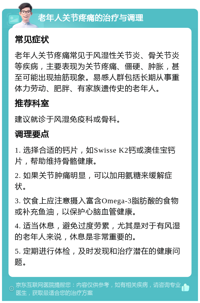 老年人关节疼痛的治疗与调理 常见症状 老年人关节疼痛常见于风湿性关节炎、骨关节炎等疾病，主要表现为关节疼痛、僵硬、肿胀，甚至可能出现抽筋现象。易感人群包括长期从事重体力劳动、肥胖、有家族遗传史的老年人。 推荐科室 建议就诊于风湿免疫科或骨科。 调理要点 1. 选择合适的钙片，如Swisse K2钙或澳佳宝钙片，帮助维持骨骼健康。 2. 如果关节肿痛明显，可以加用氨糖来缓解症状。 3. 饮食上应注意摄入富含Omega-3脂肪酸的食物或补充鱼油，以保护心脑血管健康。 4. 适当休息，避免过度劳累，尤其是对于有风湿的老年人来说，休息是非常重要的。 5. 定期进行体检，及时发现和治疗潜在的健康问题。