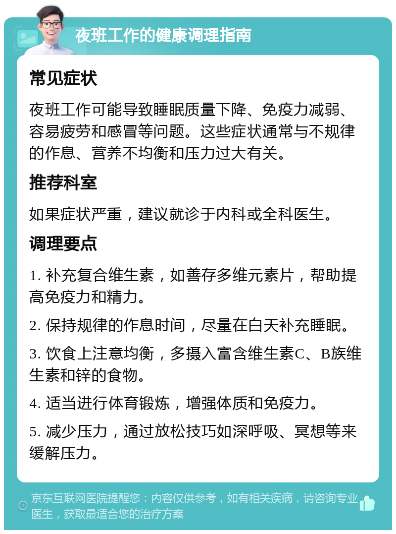 夜班工作的健康调理指南 常见症状 夜班工作可能导致睡眠质量下降、免疫力减弱、容易疲劳和感冒等问题。这些症状通常与不规律的作息、营养不均衡和压力过大有关。 推荐科室 如果症状严重，建议就诊于内科或全科医生。 调理要点 1. 补充复合维生素，如善存多维元素片，帮助提高免疫力和精力。 2. 保持规律的作息时间，尽量在白天补充睡眠。 3. 饮食上注意均衡，多摄入富含维生素C、B族维生素和锌的食物。 4. 适当进行体育锻炼，增强体质和免疫力。 5. 减少压力，通过放松技巧如深呼吸、冥想等来缓解压力。