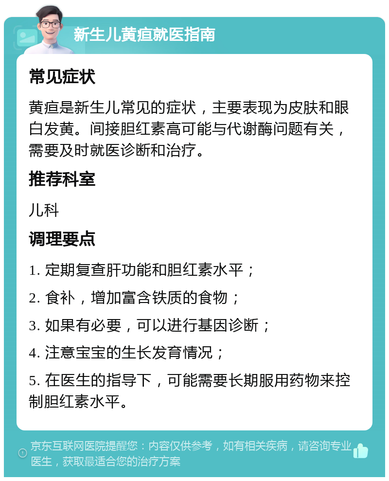 新生儿黄疸就医指南 常见症状 黄疸是新生儿常见的症状，主要表现为皮肤和眼白发黄。间接胆红素高可能与代谢酶问题有关，需要及时就医诊断和治疗。 推荐科室 儿科 调理要点 1. 定期复查肝功能和胆红素水平； 2. 食补，增加富含铁质的食物； 3. 如果有必要，可以进行基因诊断； 4. 注意宝宝的生长发育情况； 5. 在医生的指导下，可能需要长期服用药物来控制胆红素水平。