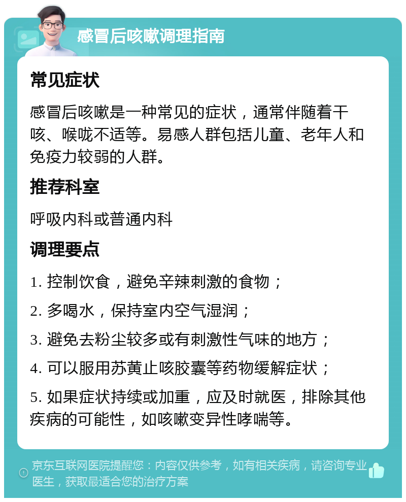 感冒后咳嗽调理指南 常见症状 感冒后咳嗽是一种常见的症状，通常伴随着干咳、喉咙不适等。易感人群包括儿童、老年人和免疫力较弱的人群。 推荐科室 呼吸内科或普通内科 调理要点 1. 控制饮食，避免辛辣刺激的食物； 2. 多喝水，保持室内空气湿润； 3. 避免去粉尘较多或有刺激性气味的地方； 4. 可以服用苏黄止咳胶囊等药物缓解症状； 5. 如果症状持续或加重，应及时就医，排除其他疾病的可能性，如咳嗽变异性哮喘等。