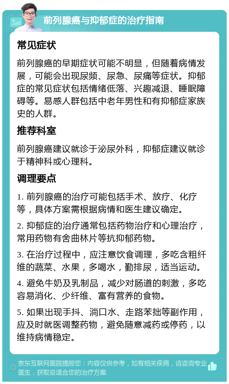 前列腺癌与抑郁症的治疗指南 常见症状 前列腺癌的早期症状可能不明显，但随着病情发展，可能会出现尿频、尿急、尿痛等症状。抑郁症的常见症状包括情绪低落、兴趣减退、睡眠障碍等。易感人群包括中老年男性和有抑郁症家族史的人群。 推荐科室 前列腺癌建议就诊于泌尿外科，抑郁症建议就诊于精神科或心理科。 调理要点 1. 前列腺癌的治疗可能包括手术、放疗、化疗等，具体方案需根据病情和医生建议确定。 2. 抑郁症的治疗通常包括药物治疗和心理治疗，常用药物有舍曲林片等抗抑郁药物。 3. 在治疗过程中，应注意饮食调理，多吃含粗纤维的蔬菜、水果，多喝水，勤排尿，适当运动。 4. 避免牛奶及乳制品，减少对肠道的刺激，多吃容易消化、少纤维、富有营养的食物。 5. 如果出现手抖、淌口水、走路苯拙等副作用，应及时就医调整药物，避免随意减药或停药，以维持病情稳定。