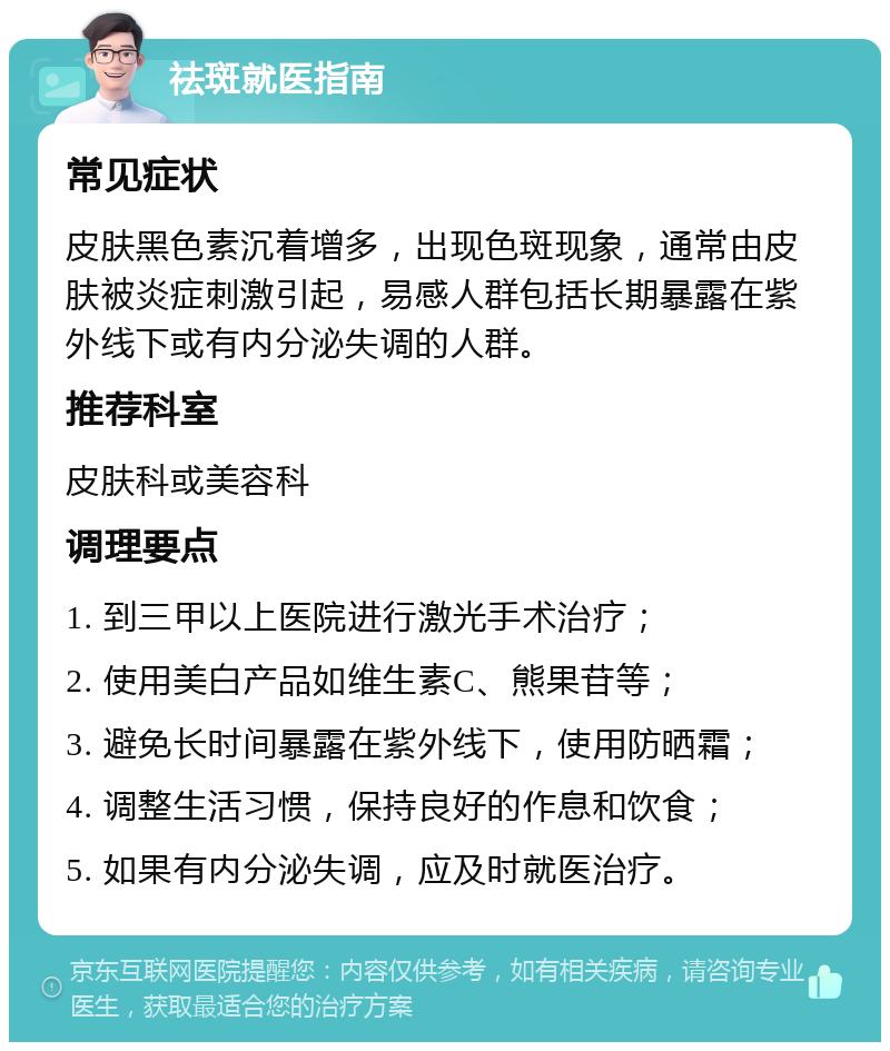 祛斑就医指南 常见症状 皮肤黑色素沉着增多，出现色斑现象，通常由皮肤被炎症刺激引起，易感人群包括长期暴露在紫外线下或有内分泌失调的人群。 推荐科室 皮肤科或美容科 调理要点 1. 到三甲以上医院进行激光手术治疗； 2. 使用美白产品如维生素C、熊果苷等； 3. 避免长时间暴露在紫外线下，使用防晒霜； 4. 调整生活习惯，保持良好的作息和饮食； 5. 如果有内分泌失调，应及时就医治疗。