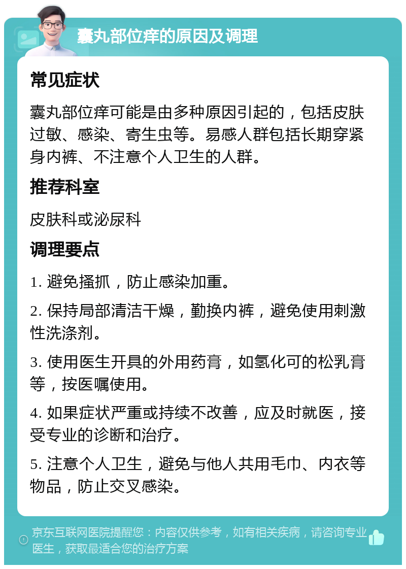 囊丸部位痒的原因及调理 常见症状 囊丸部位痒可能是由多种原因引起的，包括皮肤过敏、感染、寄生虫等。易感人群包括长期穿紧身内裤、不注意个人卫生的人群。 推荐科室 皮肤科或泌尿科 调理要点 1. 避免搔抓，防止感染加重。 2. 保持局部清洁干燥，勤换内裤，避免使用刺激性洗涤剂。 3. 使用医生开具的外用药膏，如氢化可的松乳膏等，按医嘱使用。 4. 如果症状严重或持续不改善，应及时就医，接受专业的诊断和治疗。 5. 注意个人卫生，避免与他人共用毛巾、内衣等物品，防止交叉感染。