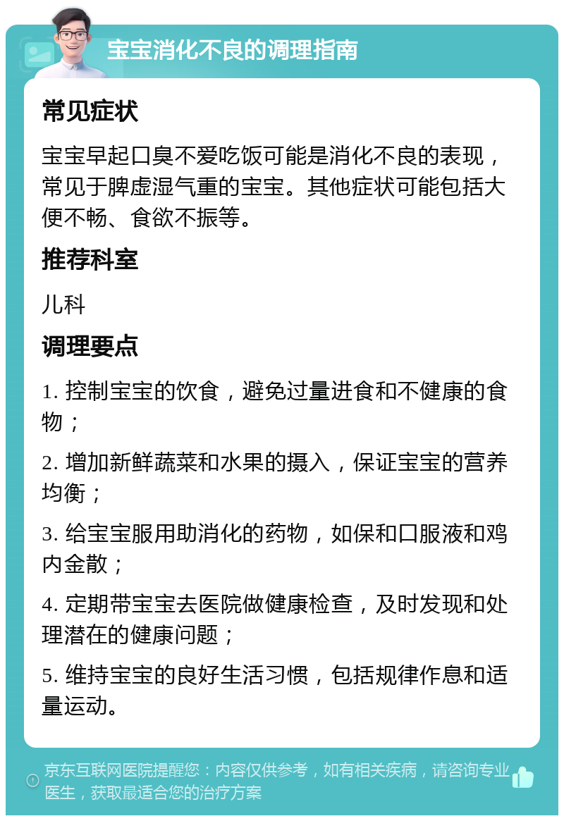 宝宝消化不良的调理指南 常见症状 宝宝早起口臭不爱吃饭可能是消化不良的表现，常见于脾虚湿气重的宝宝。其他症状可能包括大便不畅、食欲不振等。 推荐科室 儿科 调理要点 1. 控制宝宝的饮食，避免过量进食和不健康的食物； 2. 增加新鲜蔬菜和水果的摄入，保证宝宝的营养均衡； 3. 给宝宝服用助消化的药物，如保和口服液和鸡内金散； 4. 定期带宝宝去医院做健康检查，及时发现和处理潜在的健康问题； 5. 维持宝宝的良好生活习惯，包括规律作息和适量运动。